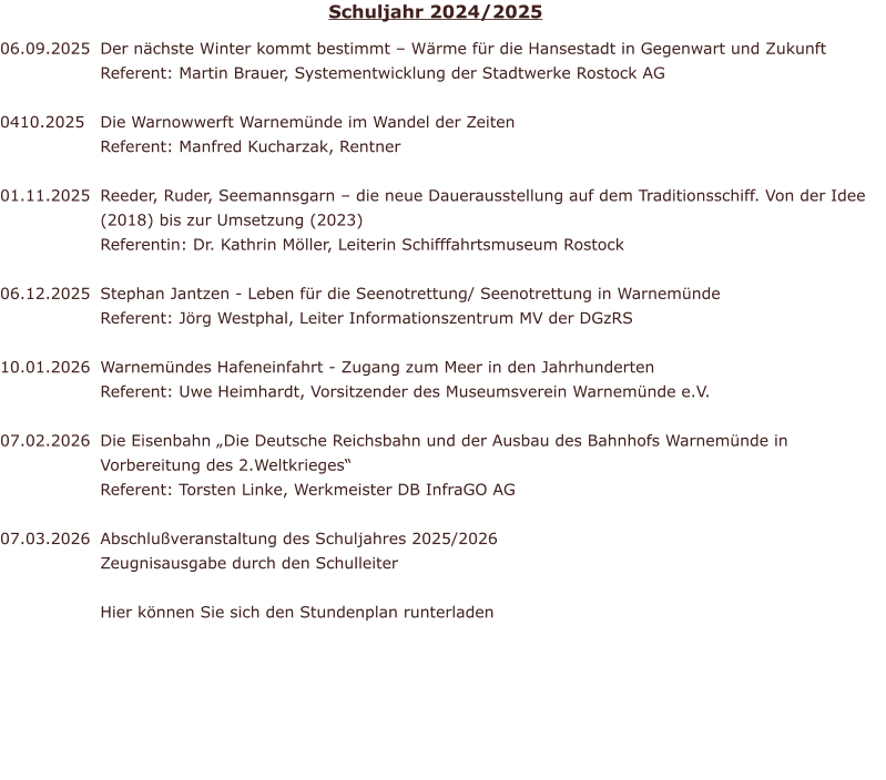 06.09.2025   0410.2025	  01.11.2025	   06.12.2025	  10.01.2026	  07.02.2026	   07.03.2026  Der n�chste Winter kommt bestimmt � W�rme f�r die Hansestadt in Gegenwart und Zukunft Referent: Martin Brauer, Systementwicklung der Stadtwerke Rostock AG   Die Warnowwerft Warnem�nde im Wandel der Zeiten Referent: Manfred Kucharzak, Rentner   Reeder, Ruder, Seemannsgarn � die neue Dauerausstellung auf dem Traditionsschiff. Von der Idee (2018) bis zur Umsetzung (2023) Referentin: Dr. Kathrin M�ller, Leiterin Schifffahrtsmuseum Rostock  Stephan Jantzen - Leben f�r die Seenotrettung/ Seenotrettung in Warnem�nde Referent: J�rg Westphal, Leiter Informationszentrum MV der DGzRS   Warnem�ndes Hafeneinfahrt - Zugang zum Meer in den Jahrhunderten Referent: Uwe Heimhardt, Vorsitzender des Museumsverein Warnem�nde e.V.   Die Eisenbahn �Die Deutsche Reichsbahn und der Ausbau des Bahnhofs Warnem�nde in Vorbereitung des 2.Weltkrieges� Referent: Torsten Linke, Werkmeister DB InfraGO AG  Abschlu�veranstaltung des Schuljahres 2025/2026 Zeugnisausgabe durch den Schulleiter  Hier k�nnen Sie sich den Stundenplan runterladen Schuljahr 2024/2025